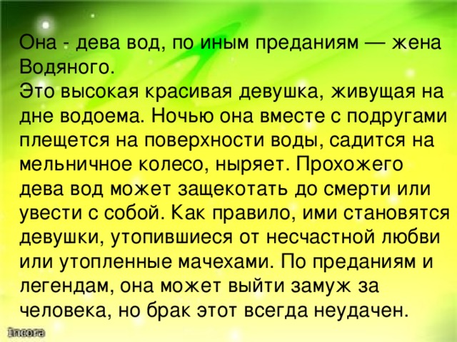 Она - дева вод, по иным преданиям — жена Водяного. Это высокая красивая девушка, живущая на дне водоема. Ночью она вместе с подругами плещется на поверхности воды, садится на мельничное колесо, ныряет. Прохожего дева вод может защекотать до смерти или увести с собой. Как правило, ими становятся девушки, утопившиеся от несчастной любви или утопленные мачехами. По преданиям и легендам, она может выйти замуж за человека, но брак этот всегда неудачен. 