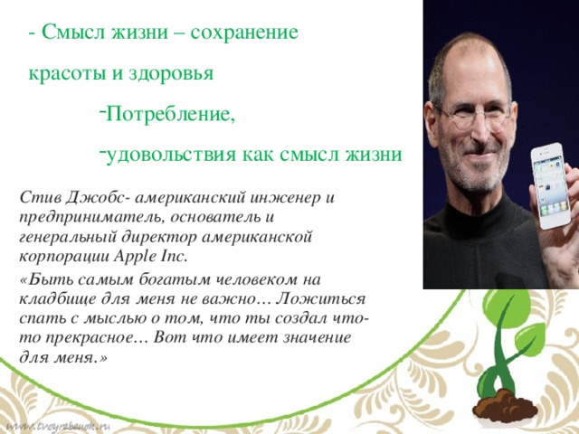 - Смысл жизни – сохранение красоты и здоровья Потребление, удовольствия как смысл жизни Стив Джобс- американский инженер и предприниматель, основатель и генеральный директор американской корпорации Apple Inc. «Быть самым богатым человеком на кладбище для меня не важно… Ложиться спать с мыслью о том, что ты создал что-то прекрасное… Вот что имеет значение для меня.» 