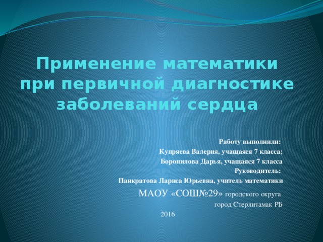 Применение математики при первичной диагностике заболеваний сердца     Работу выполнили: Купряева Валерия, учащаяся 7 класса; Боронилова Дарья, учащаяся 7 класса  Руководитель: Панкратова Лариса Юрьевна, учитель математики МАОУ «СОШ№29» городского округа город Стерлитамак РБ 2016 