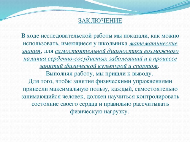 ЗАКЛЮЧЕНИЕ   В ходе исследовательской работы мы показали, как можно использовать, имеющиеся у школьника математические знания , для самостоятельной диагностики возможного наличия сердечно-сосудистых заболеваний и в процессе занятий физической культурой и спортом .  Выполняя работу, мы пришли к выводу.  Для того, чтобы занятия физическими упражнениями принесли максимальную пользу, каждый, самостоятельно занимающийся человек, должен научиться контролировать состояние своего сердца и правильно рассчитывать физическую нагрузку.   