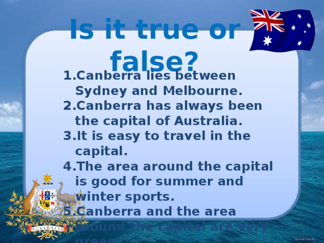 Is it true or false? Canberra lies between Sydney and Melbourne. Canberra has always been the capital of Australia. It is easy to travel in the capital. The area around the capital is good for summer and winter sports. Canberra and the area around the capital are very green. Canberra is the city with a huge population. There is only one national building in Canberra – the National Library. 