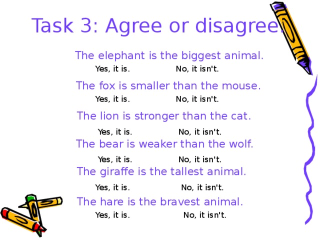 Task 3: Agree or disagree.   The elephant is the biggest animal. Yes, it is. No, it isn't.  The fox is smaller than the mouse. No, it isn't. Yes, it is.  The lion is stronger than the cat. Yes, it is. No, it isn't.  The bear is weaker than the wolf. Yes, it is. No, it isn't.  The giraffe is the tallest animal. Yes, it is. No, it isn't.  The hare is the bravest animal. Yes, it is. No, it isn't. 