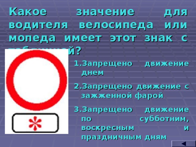 Какое значение для водителя велосипеда или мопеда имеет этот знак с табличкой? Запрещено движение днем Запрещено движение с зажженной фарой Запрещено движение по субботним, воскресным и праздничным дням  