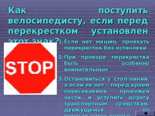 Как поступить велосипедисту, если перед перекрестком установлен этот знак? Если нет машин, проехать перекресток без остановки При проезде перекрестка быть особенно внимательным Остановиться у стоп-линии, а если ее нет – перед краем пересекаемой проезжей части, и уступить дорогу транспортным средствам, движущимся по пересекаемой дороге  