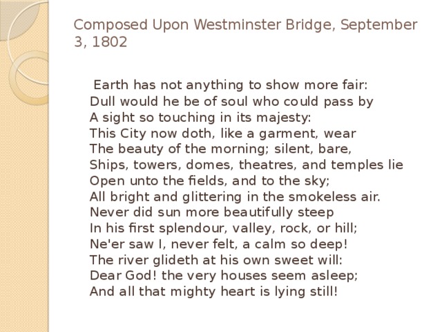 Composed Upon Westminster Bridge, September 3, 1802    Earth has not anything to show more fair:  Dull would he be of soul who could pass by  A sight so touching in its majesty:  This City now doth, like a garment, wear  The beauty of the morning; silent, bare,  Ships, towers, domes, theatres, and temples lie  Open unto the fields, and to the sky;  All bright and glittering in the smokeless air.  Never did sun more beautifully steep  In his first splendour, valley, rock, or hill;  Ne'er saw I, never felt, a calm so deep!  The river glideth at his own sweet will:  Dear God! the very houses seem asleep;  And all that mighty heart is lying still! 