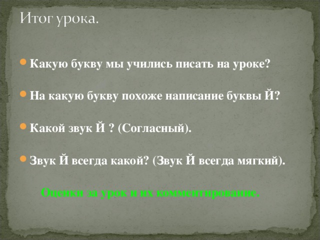 Какую букву мы учились писать на уроке?  На какую букву похоже написание буквы Й?  Какой звук Й ? (Согласный).  Звук Й всегда какой? (Звук Й всегда мягкий).   Оценки за урок и их комментирование. 