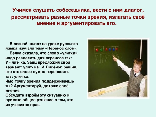 Учимся слушать собеседника, вести с ним диалог, рассматривать разные точки зрения, излагать своё мнение и аргументировать его. В лесной школе на уроке русского языка изучали тему «Перенос слов». Белка сказала, что слово «улитка» надо разделить для переноса так: У - лит- ка. Заяц предложил свой вариант: улит- ка. А Лисёнок решил, что это слово нужно переносить так: ули-тка. Чью точку зрения поддерживаешь ты? Аргументируй, докажи своё мнение. Обсудите втроём эту ситуацию и примите общее решение о том, кто из учеников прав.