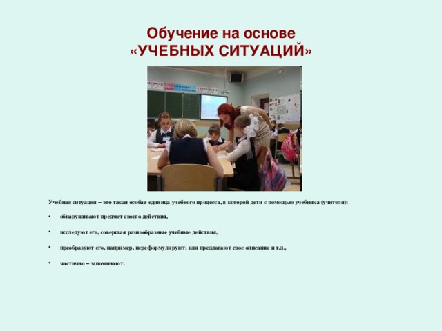 Обучение на основе «УЧЕБНЫХ СИТУАЦИЙ» Учебная ситуация – это такая особая единица учебного процесса, в которой дети с помощью учебника (учителя): обнаруживают предмет своего действия, исследуют его, совершая разнообразные учебные действия, преобразуют его, например, переформулируют, или предлагают свое описание и т.д., частично – запоминают.