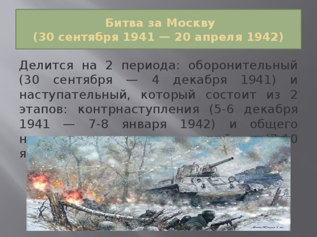  Битва за Москву  (30 сентября 1941 — 20 апреля 1942) Делится на 2 периода: оборонительный (30 сентября — 4 декабря 1941) и наступательный, который состоит из 2 этапов: контрнаступления (5-6 декабря 1941 — 7-8 января 1942) и общего наступления советских войск (7-10 января — 20 апреля 1942). 