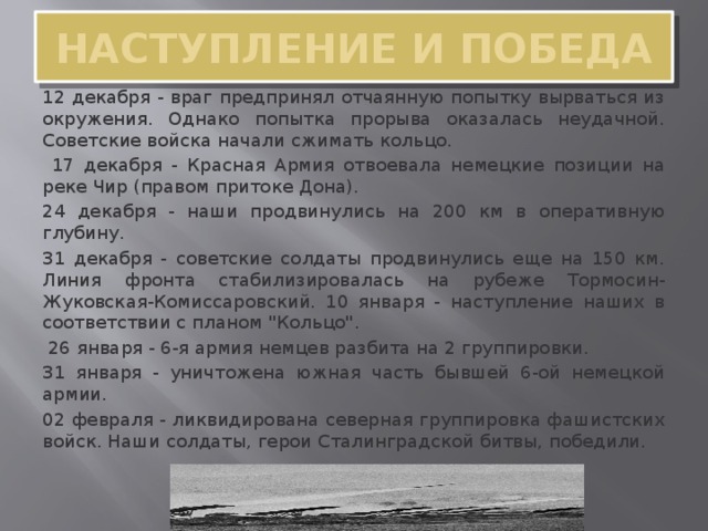 НАСТУПЛЕНИЕ И ПОБЕДА 12 декабря - враг предпринял отчаянную попытку вырваться из окружения. Однако попытка прорыва оказалась неудачной. Советские войска начали сжимать кольцо.  17 декабря - Красная Армия отвоевала немецкие позиции на реке Чир (правом притоке Дона). 24 декабря - наши продвинулись на 200 км в оперативную глубину. 31 декабря - советские солдаты продвинулись еще на 150 км. Линия фронта стабилизировалась на рубеже Тормосин-Жуковская-Комиссаровский. 10 января - наступление наших в соответствии с планом 