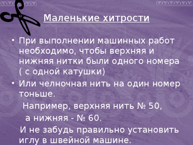 Маленькие хитрости При выполнении машинных работ необходимо, чтобы верхняя и нижняя нитки были одного номера ( с одной катушки) Или челночная нить на один номер тоньше.  Например, верхняя нить № 50,  а нижняя - № 60.  И не забудь правильно установить иглу в швейной машине. 