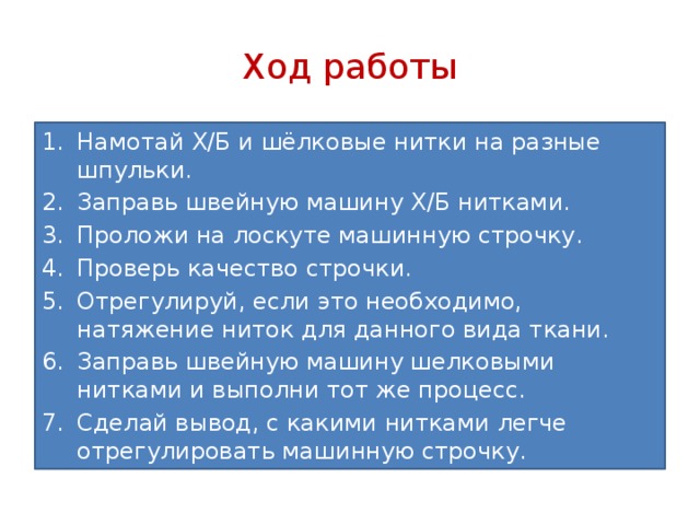 Ход работы Намотай Х/Б и шёлковые нитки на разные шпульки. Заправь швейную машину Х/Б нитками. Проложи на лоскуте машинную строчку. Проверь качество строчки. Отрегулируй, если это необходимо, натяжение ниток для данного вида ткани. Заправь швейную машину шелковыми нитками и выполни тот же процесс. Сделай вывод, с какими нитками легче отрегулировать машинную строчку. 