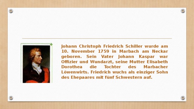 Johann Christoph Friedrich Schiller wurde am 10. November 1759 in Marbach am Neckar geboren. Sein Vater Johann Kaspar war Offizier und Wundarzt, seine Mutter Elisabeth Dorothea die Tochter des Marbacher Löwenwirts. Friedrich wuchs als einziger Sohn des Ehepaares mit fünf Schwestern auf. 