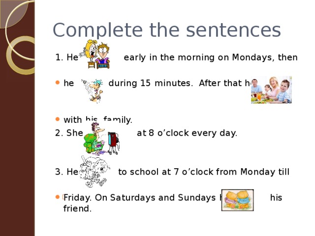 Complete the sentences 1. He early in the morning on Mondays, then he during 15 minutes. After that he with his family. 2. She at 8 o’clock every day. 3. He to school at 7 o’clock from Monday till Friday. On Saturdays and Sundays he his friend. 