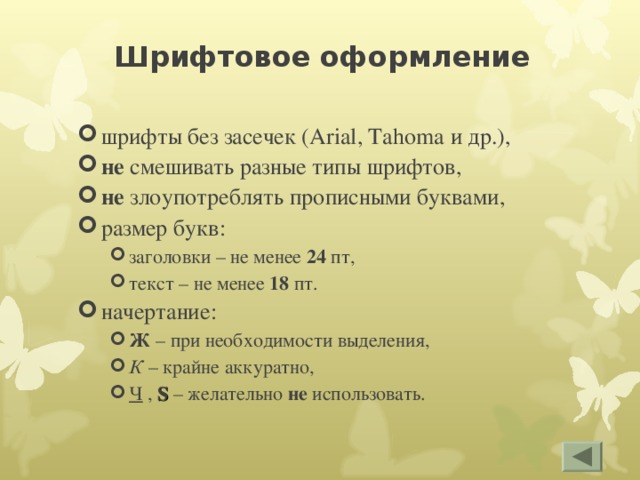 Шрифтовое оформление шрифты без засечек ( Arial, Tahoma и др.), не смешивать разные типы шрифтов, не злоупотреблять прописными буквами, размер букв: заголовки – не менее 24 пт, текст – не менее 18 пт. заголовки – не менее 24 пт, текст – не менее 18 пт. начертание: Ж – при необходимости выделения, К – крайне аккуратно, Ч , S  – желательно не использовать. Ж – при необходимости выделения, К – крайне аккуратно, Ч , S  – желательно не использовать. 