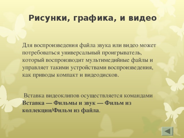 Рисунки, графика, и видео Для воспроизведения файла звука или видео может потребоваться универсальный проигрыватель, который воспроизводит мультимедийные файлы и управляет такими устройствами воспроизведения, как приводы компакт и видеодисков.  Вставка видеоклипов осуществляется командами Вставка — Фильмы и звук — Фильм из коллекции/Фильм из файла . 