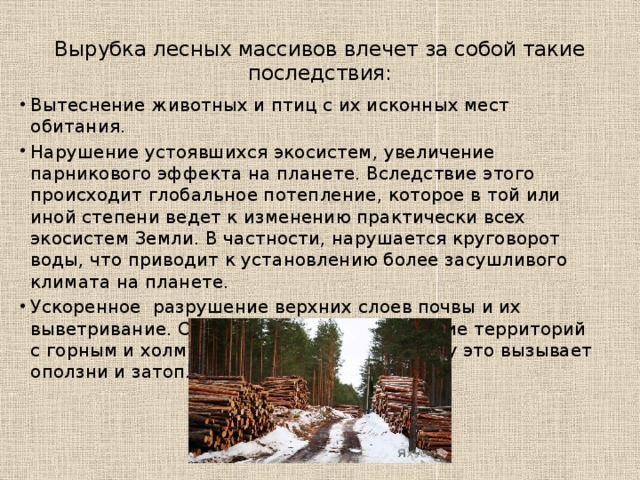Вырубка лесов. В России осуществляется бесконтрольная и беззаконная вырубка лесных массивов. Это глобальные экологические проблемы целых регионов России. Больше всего таковых отмечается на Дальнем Востоке и северо-западе страны. Помимо того, что браконьерами вырубаются ценные породы деревьев, которых и без того остается все меньше и меньше, остро встает проблема скорого обезлесения сибирских районов. Также ведется расчистка земель под сельскохозяйственные угодья и для добычи полезных ископаемых.  Кроме экономического урона государству бесконтрольная вырубка лесов причиняет непоправимый вред многим экосистемам, которые создавались и поддерживались в течение тысячелетий. 