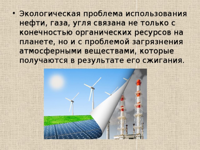 Энергетика России и экология.   Зависимость экологической обстановки от выработки электроэнергии самая прямая, поскольку существует три разновидности источников энергии: Органические, к ним относятся газ, нефть, древесный уголь и непосредственно сама древесина. Водные, то есть использование мощности водного потока для преобразования ее в тепло- и электроэнергию. Атомные, или использование энергии, высвобождаемой во время ядерных реакций. 