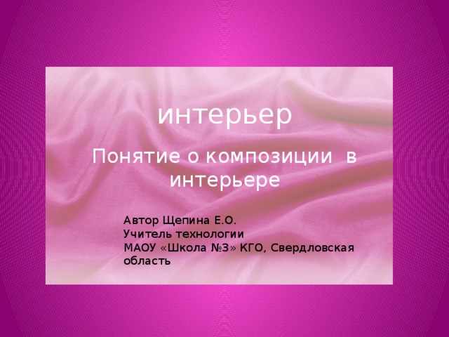 Автор Щепина Е.О. Учитель технологии МАОУ «Школа №3» КГО, Свердловская область интерьер Понятие о композиции в интерьере 