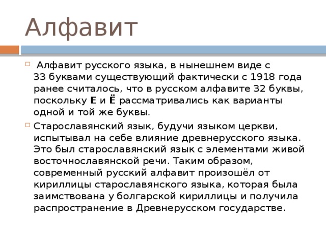 Алфавит   Алфавит русского языка, в нынешнем виде с 33 буквами существующий фактически с 1918 года ранее считалось, что в русском алфавите 32 буквы, поскольку  Е  и  Ё  рассматривались как варианты одной и той же буквы. Старославянский язык, будучи языком церкви, испытывал на себе влияние древнерусского языка. Это был старославянский язык с элементами живой восточнославянской речи. Таким образом, современный русский алфавит произошёл от кириллицы старославянского языка, которая была заимствована у болгарской кириллицы и получила распространение в Древнерусском государстве. 