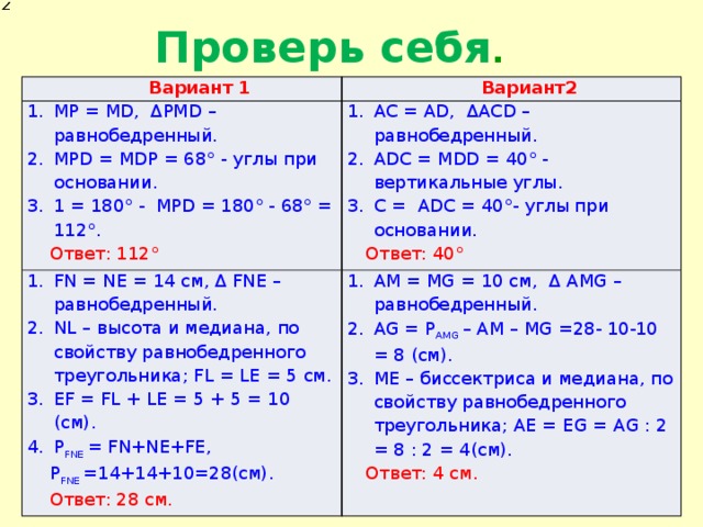 Проверь себя . Вариант 1 МР = МD, ΔРМD – равнобедренный. MPD = MDP = 68° - углы при основании. 1 = 180° - MPD = 180° - 68° = 112°. Вариант2 FN = NE = 14 см, Δ FNE – равнобедренный. NL – высота и медиана, по свойству равнобедренного треугольника; FL = LE = 5 cм. EF = FL + LE = 5 + 5 = 10 (cм). P FNE = FN+NE+FE, AC = AD, ΔACD – равнобедренный. ADC = MDD = 40° - вертикальные углы. С = ADC = 40°- углы при основании. Ответ: 112° AМ = MG = 10 см, Δ AMG – равнобедренный. AG = P AMG – AM – MG =28- 10-10 = 8 (см). ME – биссектриса и медиана, по свойству равнобедренного треугольника; AE = EG = AG : 2 = 8 : 2 = 4(cм). P FNE =14+14+10=28(см). Ответ: 40° Ответ: 4 см. Ответ: 28 см. 