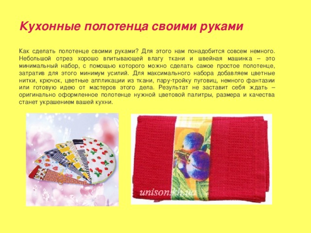 Кухонные полотенца своими руками Как сделать полотенце своими руками? Для этого нам понадобится совсем немного. Небольшой отрез хорошо впитывающей влагу ткани и швейная машинка – это минимальный набор, с помощью которого можно сделать самое простое полотенце, затратив для этого минимум усилий. Для максимального набора добавляем цветные нитки, крючок, цветные аппликации из ткани, пару-тройку пуговиц, немного фантазии или готовую идею от мастеров этого дела. Результат не заставит себя ждать – оригинально оформленное полотенце нужной цветовой палитры, размера и качества станет украшением вашей кухни. 