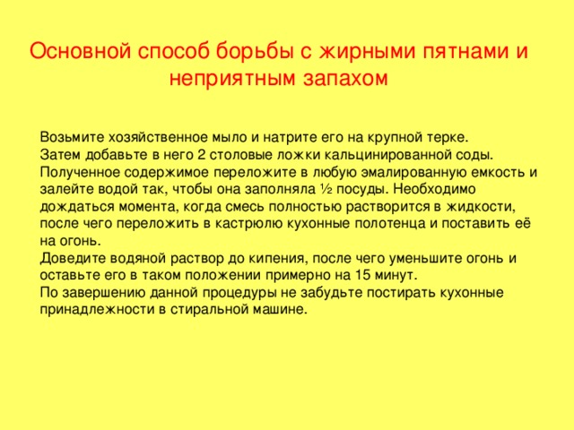 Основной способ борьбы с жирными пятнами и неприятным запахом   Возьмите хозяйственное мыло и натрите его на крупной терке. Затем добавьте в него 2 столовые ложки кальцинированной соды. Полученное содержимое переложите в любую эмалированную емкость и залейте водой так, чтобы она заполняла ½ посуды. Необходимо дождаться момента, когда смесь полностью растворится в жидкости, после чего переложить в кастрюлю кухонные полотенца и поставить её на огонь. Доведите водяной раствор до кипения, после чего уменьшите огонь и оставьте его в таком положении примерно на 15 минут. По завершению данной процедуры не забудьте постирать кухонные принадлежности в стиральной машине. 
