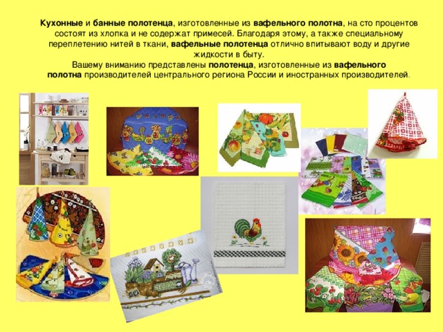 Кухонные  и  банные полотенца , изготовленные из  вафельного полотна , на сто процентов состоят из хлопка и не содержат примесей. Благодаря этому, а также специальному переплетению нитей в ткани, вафельные полотенца  отлично впитывают воду и другие жидкости в быту.  Вашему вниманию представлены  полотенца , изготовленные из  вафельного полотна  производителей центрального региона России и иностранных производителей .    