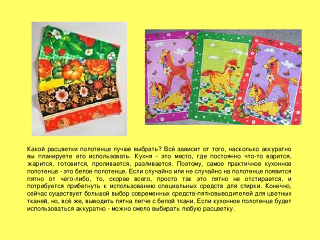 Какой расцветки полотенце лучше выбрать? Всё зависит от того, насколько аккуратно вы планируете его использовать. Кухня - это место, где постоянно что-то варится, жарится, готовится, проливается, разливается. Поэтому, самое практичное кухонное полотенце - это белое полотенце. Если случайно или не случайно на полотенце появится пятно от чего-либо, то, скорее всего, просто так это пятно не отстирается, и потребуется прибегнуть к использованию специальных средств для стирки. Конечно, сейчас существует большой выбор современных средств-пятновыводителей для цветных тканей, но, всё же, выводить пятна легче с белой ткани. Если кухонное полотенце будет использоваться аккуратно - можно смело выбирать любую расцветку. 