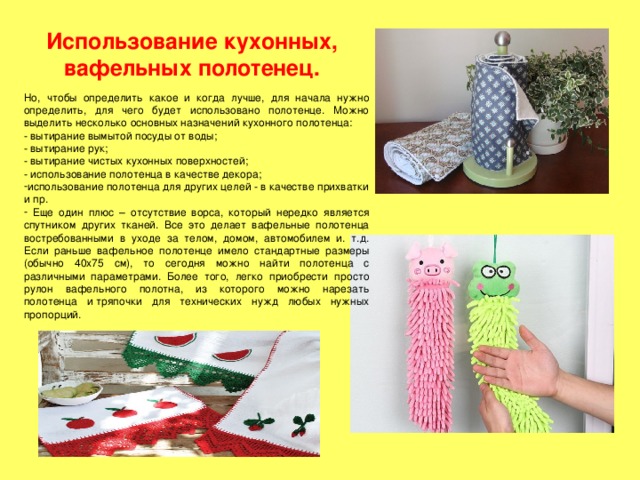 Использование кухонных, вафельных полотенец. Но, чтобы определить какое и когда лучше, для начала нужно определить, для чего будет использовано полотенце. Можно выделить несколько основных назначений кухонного полотенца: - вытирание вымытой посуды от воды; - вытирание рук; - вытирание чистых кухонных поверхностей; - использование полотенца в качестве декора; использование полотенца для других целей - в качестве прихватки и пр.  Еще один плюс – отсутствие ворса, который нередко является спутником других тканей. Все это делает вафельные полотенца востребованными в уходе за телом, домом, автомобилем и. т.д. Если раньше вафельное полотенце имело стандартные размеры (обычно 40x75 см), то сегодня можно найти полотенца с различными параметрами. Более того, легко приобрести просто рулон вафельного полотна, из которого можно нарезать полотенца и  тряпочки для технических нужд любых нужных пропорций. 