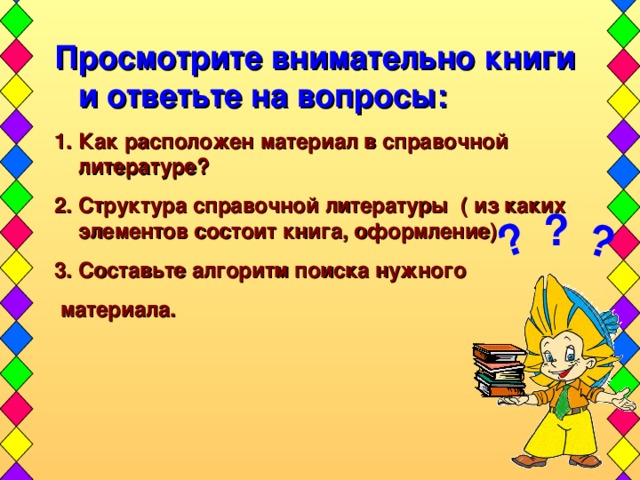 ? ? Просмотрите внимательно книги и ответьте на вопросы: Как расположен материал в справочной литературе? Структура справочной литературы ( из каких элементов состоит книга, оформление) Составьте алгоритм поиска нужного  материала.  ?