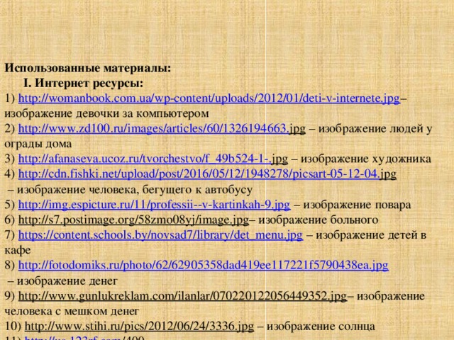 Использованные материалы :   I . Интернет ресурсы:  1) http://womanbook.com.ua/wp-content/uploads/2012/01/deti-v-internete.jpg – изображение девочки за компьютером  2) http :// www . zd 100. ru / images / articles /60/1326194663. jpg – изображение людей у ограды дома  3) http :// afanaseva . ucoz . ru / tvorchestvo / f _49 b 524-1-. jpg – изображение художника  4) http :// cdn . fishki . net / upload / post /2016/05/12/1948278/ picsart -05-12-04. jpg  – изображение человека, бегущего к автобусу  5) http://img.espicture.ru/11/professii--v-kartinkah-9.jpg – изображение повара  6) http://s7.postimage.org/58zmo08yj/image.jpg – изображение больного  7) https://content.schools.by/novsad7/library/det_menu.jpg – изображение детей в кафе  8) http://fotodomiks.ru/photo/62/62905358dad419ee117221f5790438ea.jpg  – изображение денег  9) http://www.gunlukreklam.com/ilanlar/070220122056449352.jpg – изображение человека с мешком денег  10) http://www.stihi.ru/pics/2012/06/24/3336.jpg – изображение солнца  11) http :// us .123 rf . com /400 wm /400/400/ AlexBannykh / AlexBannykh 0901/ AlexBannykh 090100019/4161780- schoolboy - after - lessons . jpg – изображение школьника