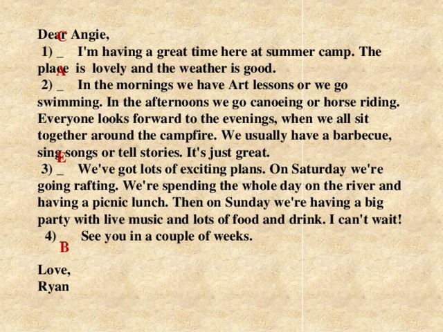Dear Angie,  1) _ I'm having a great time here at summer camp. The place is lovely and the weather is good.  2) _ In the mornings we have Art lessons or we go swimming. In the afternoons we go саnоeing or horse riding. Everyone looks  forward  to the evenings, when we all sit together around the campfire. We usually have a barbecue, sing songs or tell stories. It's just great.  3) _ We've got lots of exciting plans. On Saturday we're going rafting. We're spending the whole day on the river and having a picnic lunch. Then on Sunday we're having a big party with live music and lots of food and drink. I can't wait!    4) _ See you in a couple of weeks.   Love,  Ryan    C A   E B