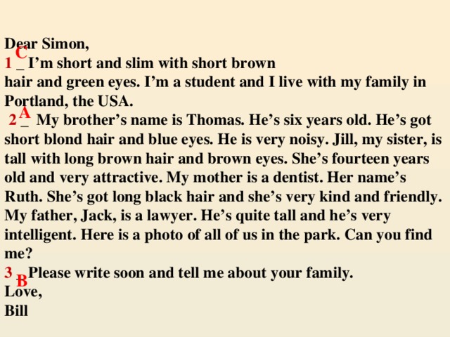 Dear Simon,  1 _ I’m short and slim with short brown  hair and green eyes. I’m a student and I live with my family in Portland, the USA.   2 _ My brother’s name is Thomas. He’s six years old. He’s got short blond hair and blue eyes. He is very noisy. Jill, my sister, is tall with long brown hair and brown eyes. She’s fourteen years old and very attractive. My mother is a dentist. Her name’s Ruth. She’s got long black hair and she’s very kind and friendly. My father, Jack, is a lawyer. He’s quite tall and he’s very intelligent. Here is a photo of all of us in the park. Can you find me?  3 _ Please write soon and tell me about your family.  Love,  Bill   C A  B