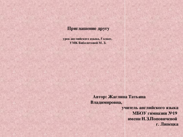 Приглашение другу   урок английского языка, 5 класс,  УMK Биболетовой М. З.    Автор: Жаглина Татьяна Владимировна, учитель английского языка  МБОУ гимназии №19  имени Н.З.Поповичевой  г. Липецка