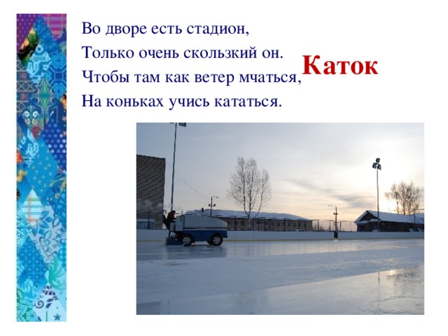 Во дворе есть стадион, Только очень скользкий он. Чтобы там как ветер мчаться, На коньках учись кататься.   Каток 