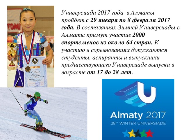 Универсиада 2017 года в Алматы пройдет  с 29 января по 8 февраля 2017 года.  В состязаниях Зимней Универсиады в Алматы примут участие  2000 спортсменов из около 64 стран.  К участию в соревнованиях допускаются студенты, аспиранты и выпускники предшествующего Универсиаде выпуска в возрасте  от 17 до 28 лет . 