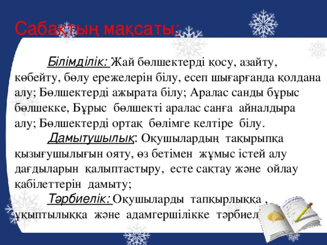 Сабақтың мақсаты:  Білімділік: Жай бөлшектерді қосу, азайту, көбейту, бөлу ережелерін білу, есеп шығарғанда қолдана алу; Бөлшектерді ажырата білу; Аралас санды бұрыс бөлшекке, Бұрыс бөлшекті аралас санға айналдыра алу; Бөлшектерді ортақ бөлімге келтіре білу.  Дамытушылық : Оқушылардың тақырыпқа қызығушылығын ояту, өз бетімен жұмыс істей алу дағдыларын қалыптастыру, есте сақтау және ойлау қабілеттерін дамыту;  Тәрбиелік: Оқушыларды тапқырлыққа , ұқыптылыққа және адамгершілікке тәрбиелеу. 