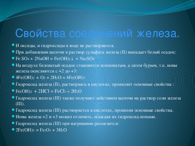 Свойства соединений железа. И оксиды, и гидроксиды в воде не растворяются. При добавлении щелочи в раствор сульфата железа (II) выпадает белый осадок: Fe SO 4 + 2NaOH = Fe(OH) 2 ↓ + Na 2 SO 4 На воздухе беловатый осадок становится зеленоватым, а затем бурым, т.к. ионы железа окисляются с +2 до +3: 4Fe(OH) 2 + O 2 + 2H 2 O = 4Fe(OH) 3 Гидроксид железа (II), растворяясь в кислотах, проявляет основные свойства : Fe(OH) 2 + 2HCl = FeCl 2 + 2H 2 O Гидроксид железа (III) также получают действием щелочи на раствор соли железа (III). Гидроксид железа (III) растворяется в кислотах, проявляя основные свойства. Ионы железа +2 и +3 можнл отличить, осаждая их гидроксид-ионами. Гидроксид железа (III) при нагревании разлагается: 2Fe(OH) 3 = Fe 2 O 3 + 3H 2 O  