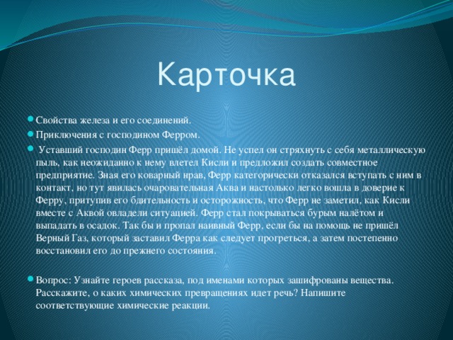 Карточка Свойства железа и его соединений. Приключения с господином Ферром.  Уставший господин Ферр пришёл домой. Не успел он стряхнуть с себя металлическую пыль, как неожиданно к нему влетел Кисли и предложил создать совместное предприятие. Зная его коварный нрав, Ферр категорически отказался вступать с ним в контакт, но тут явилась очаровательная Аква и настолько легко вошла в доверие к Ферру, притупив его бдительность и осторожность, что Ферр не заметил, как Кисли вместе с Аквой овладели ситуацией. Ферр стал покрываться бурым налётом и выпадать в осадок. Так бы и пропал наивный Ферр, если бы на помощь не пришёл Верный Газ, который заставил Ферра как следует прогреться, а затем постепенно восстановил его до прежнего состояния. Вопрос: Узнайте героев рассказа, под именами которых зашифрованы вещества. Расскажите, о каких химических превращениях идет речь? Напишите соответствующие химические реакции. 