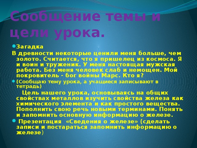 Сообщение темы и цели урока. Загадка В древности некоторые ценили меня больше, чем золото. Считается, что я пришелец из космоса. Я и воин и труженик. У меня настоящая мужская работа. Без меня человек слаб и немощен. Мой покровитель - бог войны Марс. Кто я? (Сообщаю тему урока, а учащиеся записывают в тетрадь)  Цель нашего урока, основываясь на общих свойствах металлов изучить свойства железа как химического элемента и как простого вещества. Пополнить свою речь новыми терминами. Понять и запомнить основную информацию о железе.  Презентация «Сведения о железе» (сделать записи и постараться запомнить информацию о железе ) 