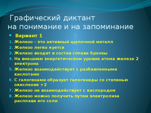  Графический диктант  на понимание и на запоминание   Вариант 1 Железо – это активный щелочной металл Железо легко куется Железо входит в состав сплава бронзы На внешнем энергетическом уровне атома железа 2 электрона Железо взаимодействует с разбавленными кислотами С галогенами образует галогениды со степенью окисления +2  Железо не взаимодействует с кислородом Железо можно получить путем электролиза расплава его соли 