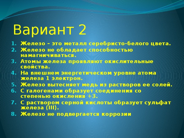 Вариант 2 Железо – это металл серебристо-белого цвета. Железо не обладает способностью намагничиваться. Атомы железа проявляют окислительные свойства. На внешнем энергетическом уровне атома железа 1 электрон. Железо вытесняет медь из растворов ее солей. С галогенами образует соединения со степенью окисления +3. С раствором серной кислоты образует сульфат железа (III). Железо не подвергается коррозии  