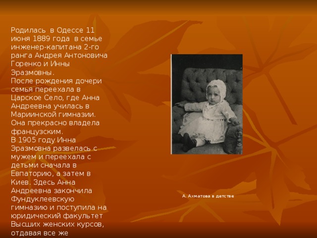Родилась  в Одессе 11 июня 1889 года в семье инженер-капитана 2-го ранга Андрея Антоновича Горенко и Инны Эразмовны. После рождения дочери семья переехала в Царское Село, где Анна Андреевна училась в Мариинской гимназии. Она прекрасно владела французским. В 1905 году Инна Эразмовна развелась с мужем и переехала с детьми сначала в Евпаторию, а затем в Киев. Здесь Анна Андреевна закончила Фундуклеевскую гимназию и поступила на юридический факультет Высших женских курсов, отдавая все же предпочтение истории и литературе.  А. Ахматова в детстве 