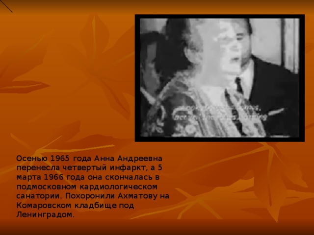 Осенью 1965 года Анна Андреевна перенесла четвертый инфаркт, а 5 марта 1966 года она скончалась в подмосковном кардиологическом санатории. Похоронили Ахматову на Комаровском кладбище под Ленинградом. 