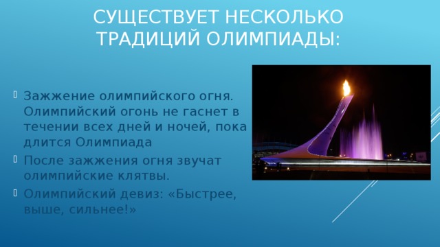 Существует несколько традиций олимпиады: Зажжение олимпийского огня. Олимпийский огонь не гаснет в течении всех дней и ночей, пока длится Олимпиада После зажжения огня звучат олимпийские клятвы. Олимпийский девиз: «Быстрее, выше, сильнее!» 