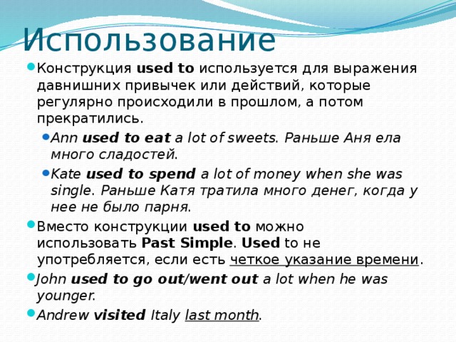 Использование Конструкция  used to  используется для выражения давнишних привычек или действий, которые регулярно происходили в прошлом, а потом прекратились. Ann  used to eat  a lot of sweets. Раньше Аня ела много сладостей. Kate  used to spend  a lot of money when she was single. Раньше Катя тратила много денег, когда у нее не было парня. Ann  used to eat  a lot of sweets. Раньше Аня ела много сладостей. Kate  used to spend  a lot of money when she was single. Раньше Катя тратила много денег, когда у нее не было парня. Вместо конструкции  used to  можно использовать  Past Simple .  Used  to не употребляется, если есть четкое указание времени . John  used to go out / went out  a lot when he was younger. Andrew  visited  Italy  last month . 