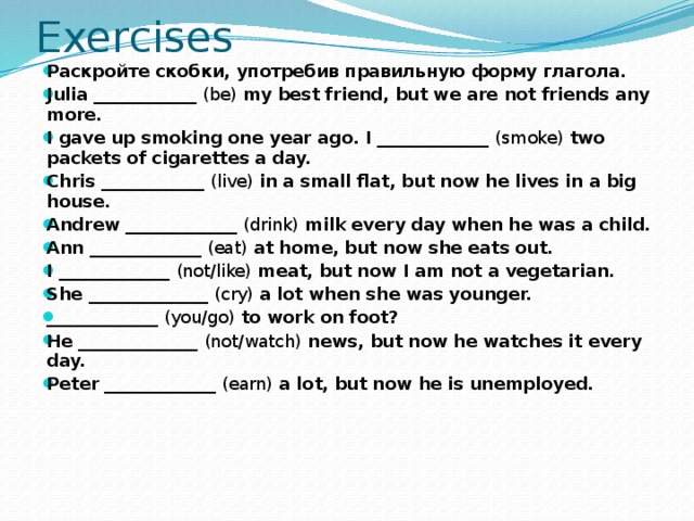 Exercises Раскройте скобки, употребив правильную форму глагола. Julia ____________  (be)  my best friend, but we are not friends any more. I gave up smoking one year ago. I _____________  (smoke)  two packets of cigarettes a day. Chris ____________  (live)  in a small flat, but now he lives in a big house. Andrew _____________  (drink)  milk every day when he was a child. Ann _____________  (eat)  at home, but now she eats out. I _____________  (not/like)  meat, but now I am not a vegetarian. She ______________  (cry)  a lot when she was younger. _____________  (you/go)  to work on foot? He ______________  (not/watch)  news, but now he watches it every day. Peter _____________  (earn)  a lot, but now he is unemployed.   