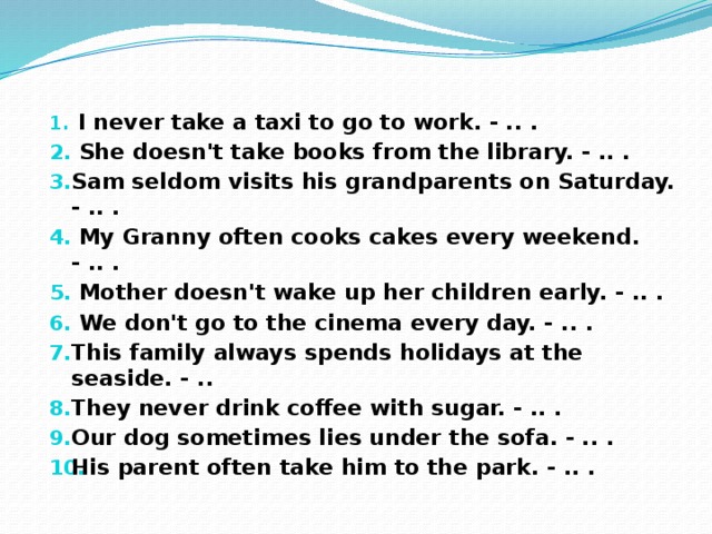    I never take a taxi to go to work. - .. .   She doesn't take books from the library. - .. . Sam seldom visits his grandparents on Saturday. - .. .   My Granny often cooks cakes every weekend. - .. .   Mother doesn't wake up her children early. - .. .  We don't go to the cinema every day. - .. . This family always spends holidays at the seaside. - .. They never drink coffee with sugar. - .. . Our dog sometimes lies under the sofa. - .. . His parent often take him to the park. - .. .    