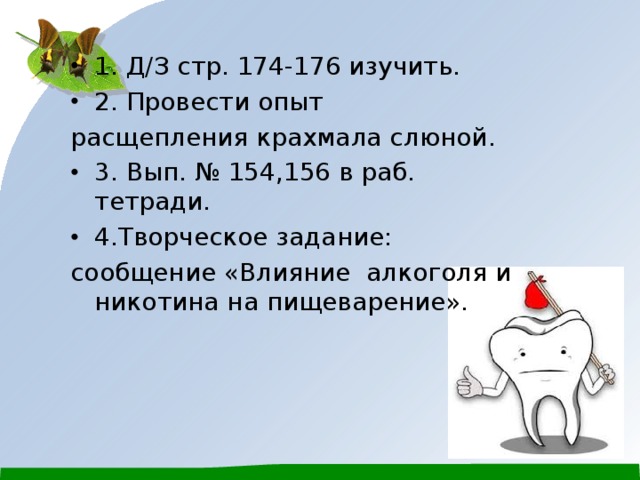 1. Д/З стр. 174-176 изучить. 2. Провести опыт расщепления крахмала слюной. 3. Вып. № 154,156 в раб. тетради. 4.Творческое задание: сообщение «Влияние алкоголя и никотина на пищеварение». 